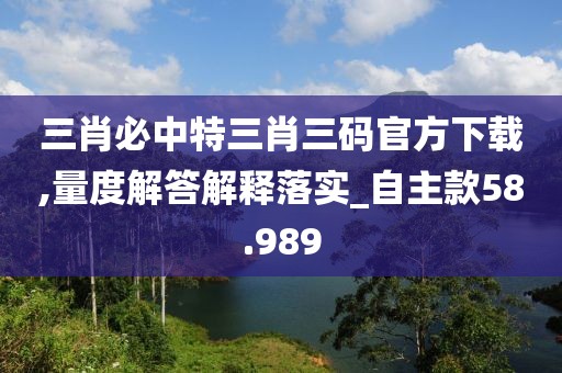 三肖必中特三肖三码官方下载,量度解答解释落实_自主款58.989