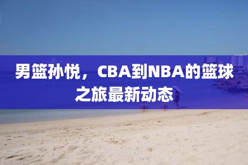 男篮孙悦，CBA到NBA的篮球之旅最新动态