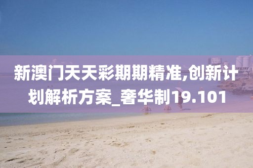 新澳门天天彩期期精准,创新计划解析方案_奢华制19.101
