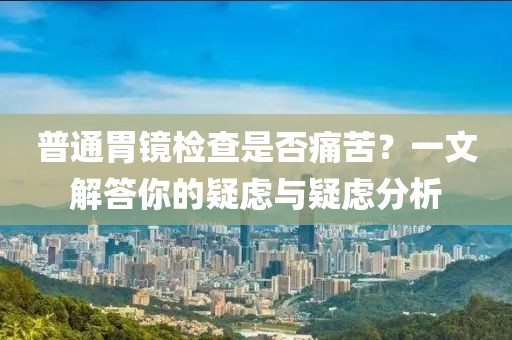 普通胃镜检查是否痛苦？一文解答你的疑虑与疑虑分析