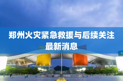 郑州火灾紧急救援与后续关注最新消息