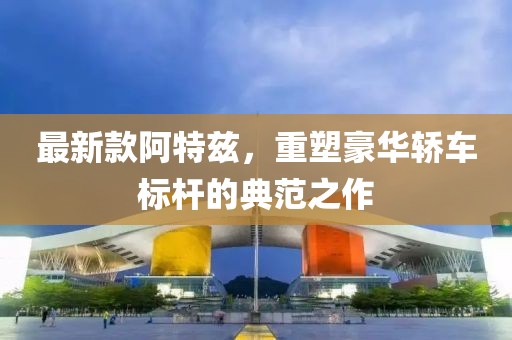 最新款阿特兹，重塑豪华轿车标杆的典范之作