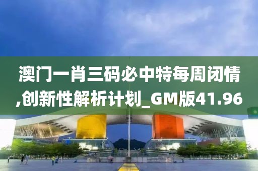 澳门一肖三码必中特每周闭情,创新性解析计划_GM版41.96