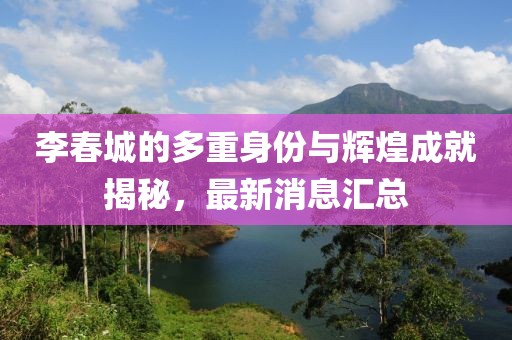 李春城的多重身份与辉煌成就揭秘，最新消息汇总