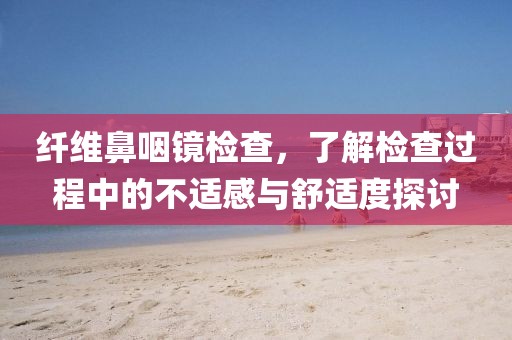 纤维鼻咽镜检查，了解检查过程中的不适感与舒适度探讨