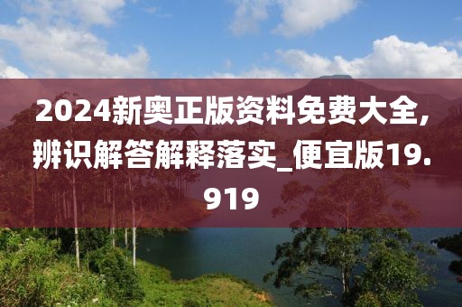 2024新奥正版资料免费大全,辨识解答解释落实_便宜版19.919
