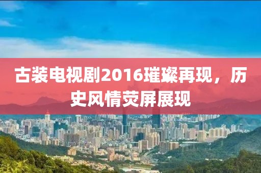 古装电视剧2016璀璨再现，历史风情荧屏展现