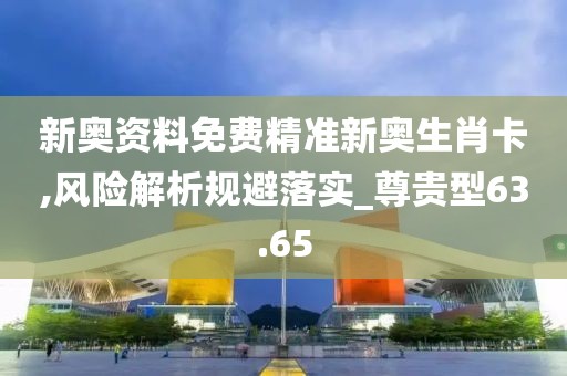 新奥资料免费精准新奥生肖卡,风险解析规避落实_尊贵型63.65