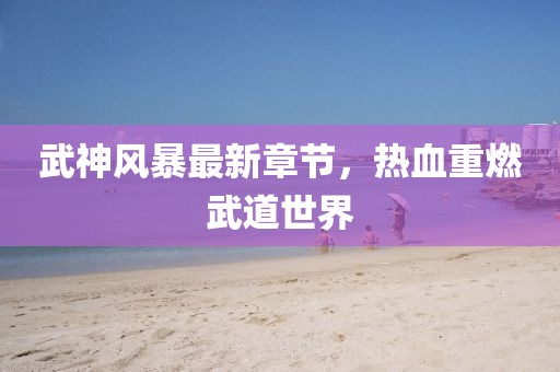 武神风暴最新章节，热血重燃武道世界