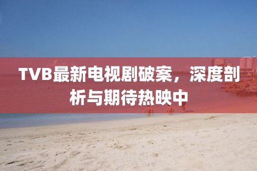 TVB最新电视剧破案，深度剖析与期待热映中