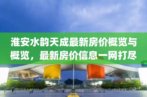 淮安水韵天成最新房价概览与概览，最新房价信息一网打尽