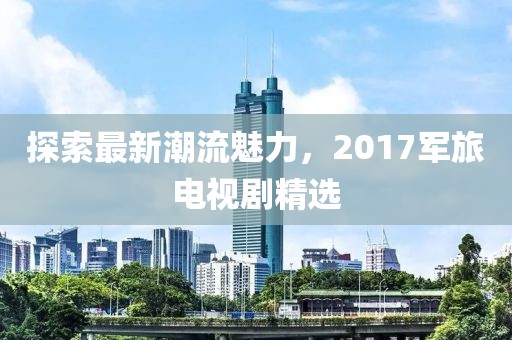 探索最新潮流魅力，2017军旅电视剧精选