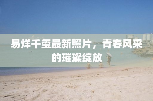 易烊千玺最新照片，青春风采的璀璨绽放