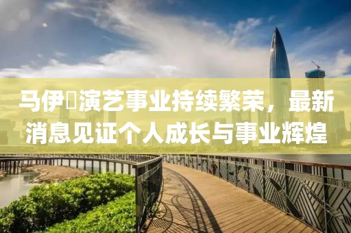 马伊琾演艺事业持续繁荣，最新消息见证个人成长与事业辉煌