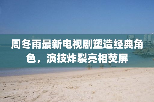 周冬雨最新电视剧塑造经典角色，演技炸裂亮相荧屏