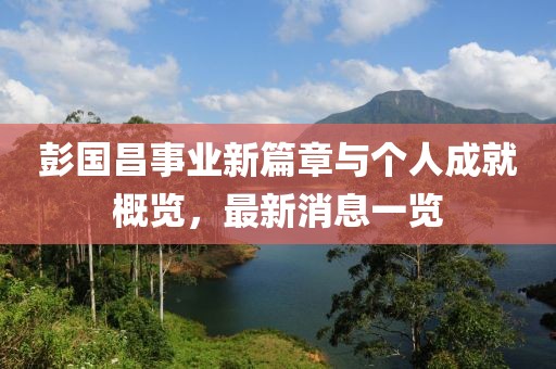 彭国昌事业新篇章与个人成就概览，最新消息一览