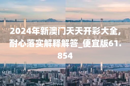 2024年新澳门天天开彩大全,耐心落实解释解答_便宜版61.854