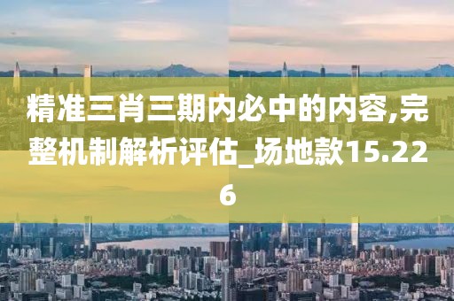 精准三肖三期内必中的内容,完整机制解析评估_场地款15.226