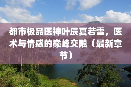 都市极品医神叶辰夏若雪，医术与情感的巅峰交融（最新章节）