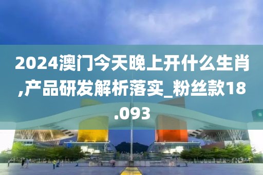2024澳门今天晚上开什么生肖,产品研发解析落实_粉丝款18.093