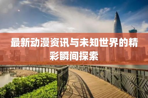 最新动漫资讯与未知世界的精彩瞬间探索