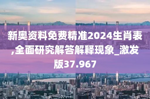 新奥资料免费精准2024生肖表,全面研究解答解释现象_激发版37.967