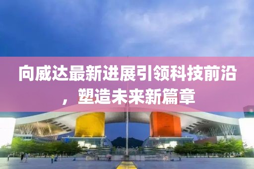 向威达最新进展引领科技前沿，塑造未来新篇章