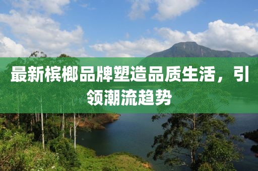 最新槟榔品牌塑造品质生活，引领潮流趋势