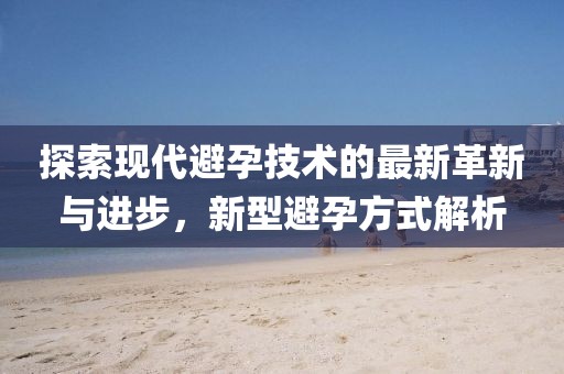 探索现代避孕技术的最新革新与进步，新型避孕方式解析