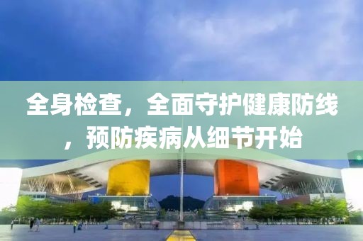 全身检查，全面守护健康防线，预防疾病从细节开始