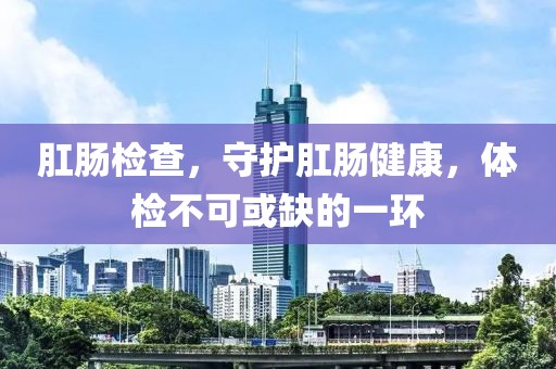 肛肠检查，守护肛肠健康，体检不可或缺的一环