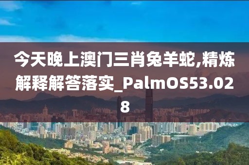 今天晚上澳门三肖兔羊蛇,精炼解释解答落实_PalmOS53.028