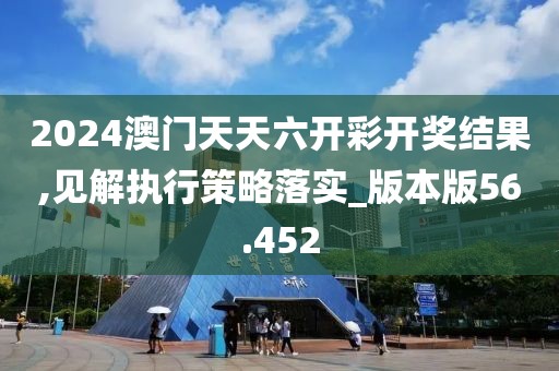 2024澳门天天六开彩开奖结果,见解执行策略落实_版本版56.452