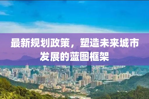 最新规划政策，塑造未来城市发展的蓝图框架