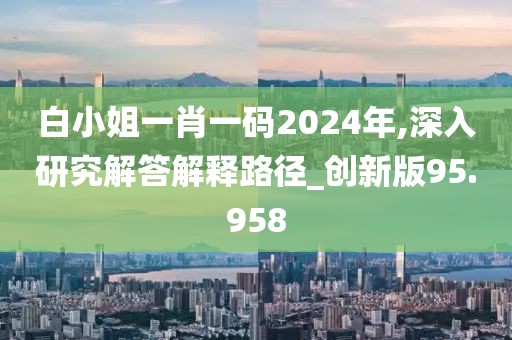白小姐一肖一码2024年,深入研究解答解释路径_创新版95.958