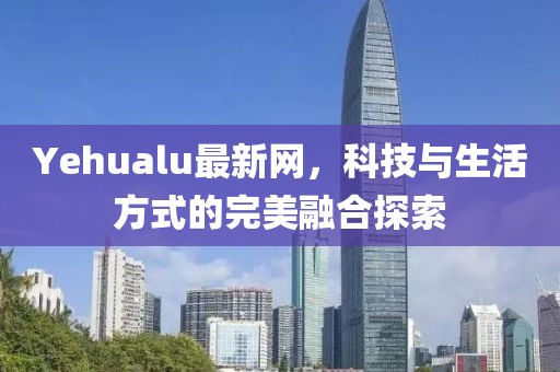 Yehualu最新网，科技与生活方式的完美融合探索
