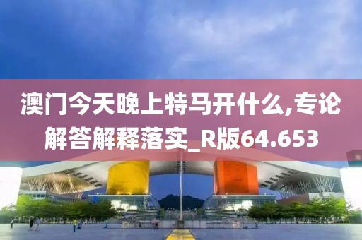 澳门今天晚上特马开什么,专论解答解释落实_R版64.653
