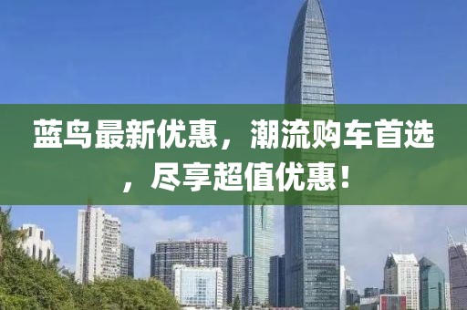 蓝鸟最新优惠，潮流购车首选，尽享超值优惠！