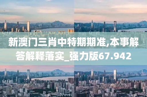 新澳门三肖中特期期准,本事解答解释落实_强力版67.942