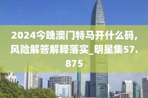 2024今晚澳门特马开什么码,风险解答解释落实_明星集57.875