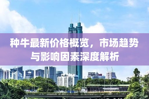 种牛最新价格概览，市场趋势与影响因素深度解析