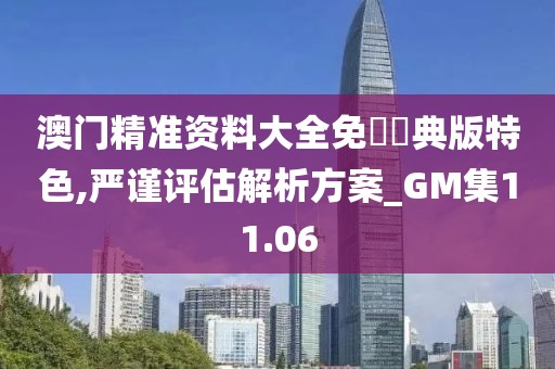 澳门精准资料大全免費經典版特色,严谨评估解析方案_GM集11.06