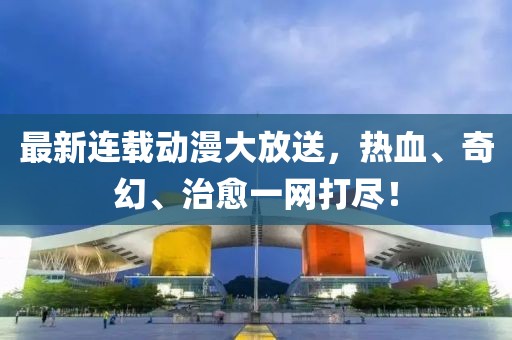 最新连载动漫大放送，热血、奇幻、治愈一网打尽！