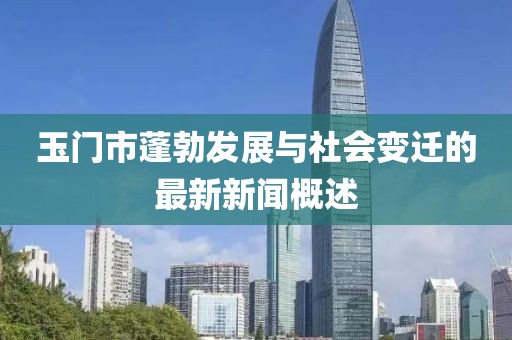 玉门市蓬勃发展与社会变迁的最新新闻概述