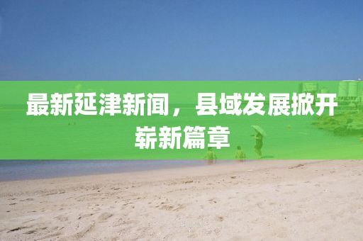 最新延津新闻，县域发展掀开崭新篇章