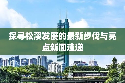 探寻松溪发展的最新步伐与亮点新闻速递