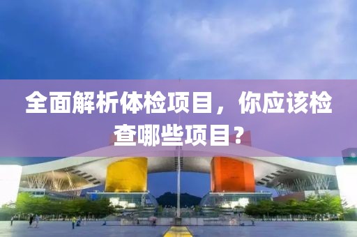 全面解析体检项目，你应该检查哪些项目？