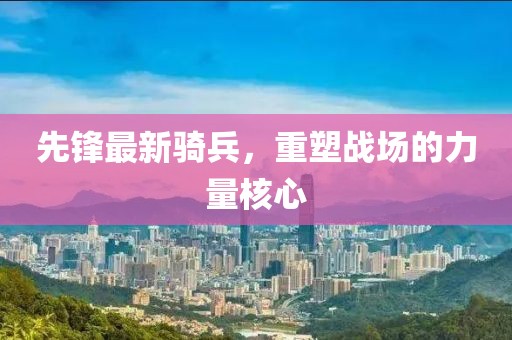 先锋最新骑兵，重塑战场的力量核心