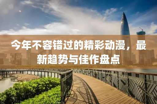 今年不容错过的精彩动漫，最新趋势与佳作盘点
