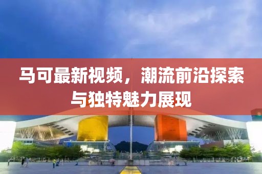 马可最新视频，潮流前沿探索与独特魅力展现